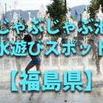 福島県の子供の水遊びが出来る公園や噴水・じゃぶじゃぶ池・川遊びおすすめ人気スポット